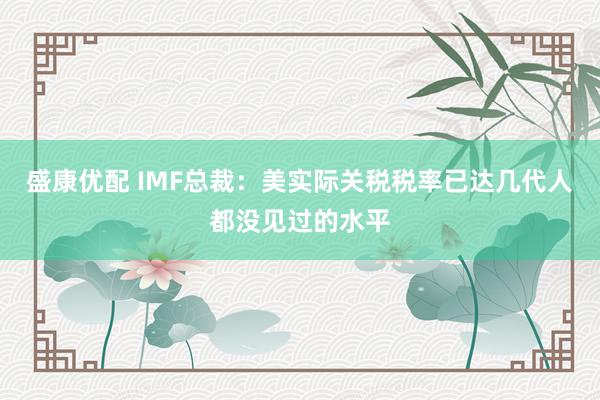 盛康优配 IMF总裁：美实际关税税率已达几代人都没见过的水平