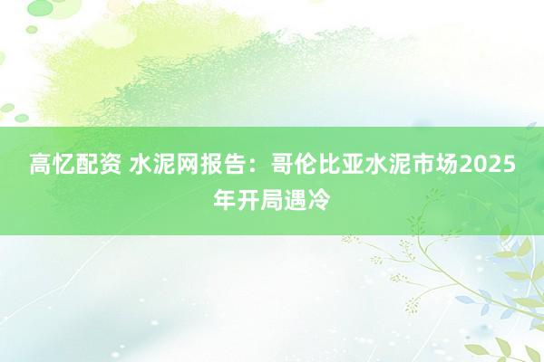 高忆配资 水泥网报告：哥伦比亚水泥市场2025年开局遇冷