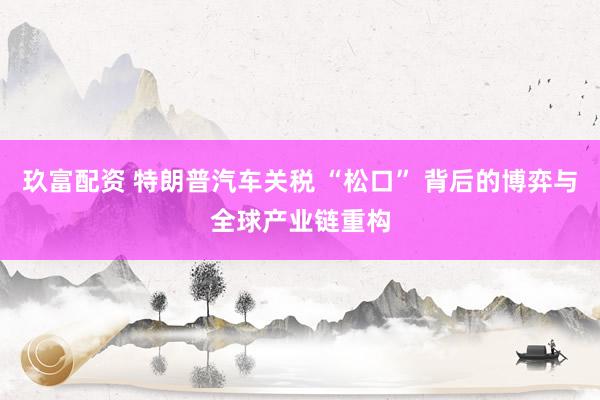玖富配资 特朗普汽车关税 “松口” 背后的博弈与全球产业链重构