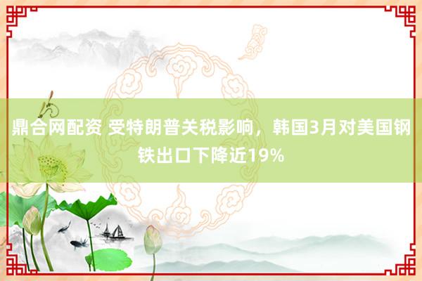 鼎合网配资 受特朗普关税影响，韩国3月对美国钢铁出口下降近19%
