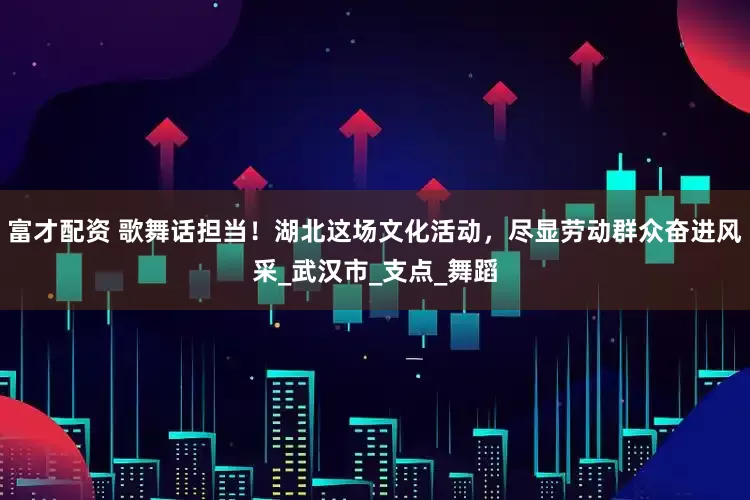 富才配资 歌舞话担当！湖北这场文化活动，尽显劳动群众奋进风采_武汉市_支点_舞蹈