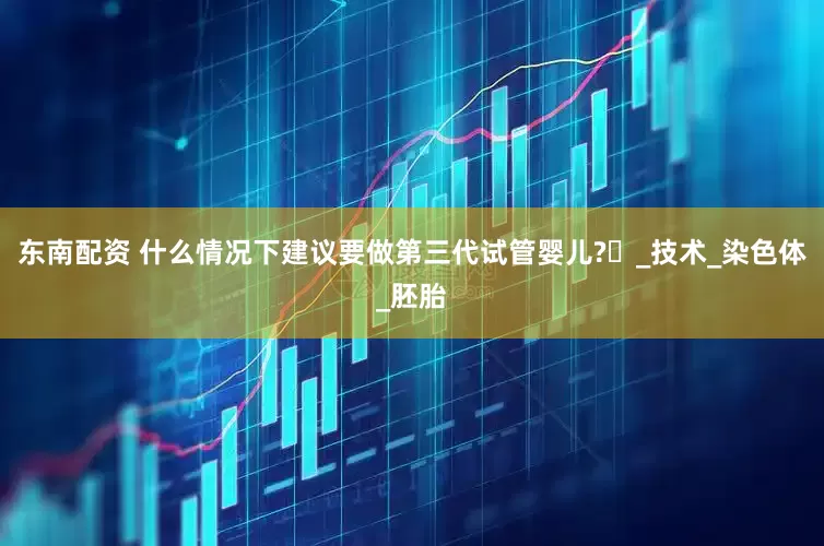 东南配资 什么情况下建议要做第三代试管婴儿?​_技术_染色体_胚胎