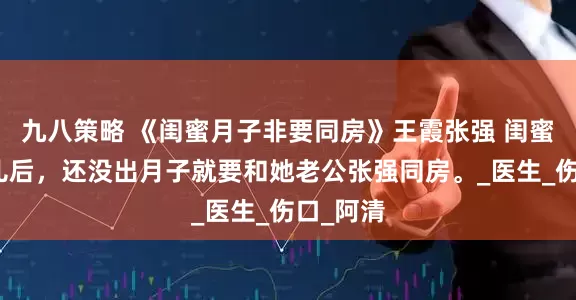 九八策略 《闺蜜月子非要同房》王霞张强 闺蜜生了女儿后，还没出月子就要和她老公张强同房。_医生_伤口_阿清