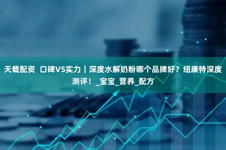 天载配资  口碑VS实力｜深度水解奶粉哪个品牌好？纽康特深度测评！_宝宝_营养_配方