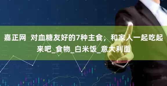 嘉正网  对血糖友好的7种主食，和家人一起吃起来吧_食物_白米饭_意大利面