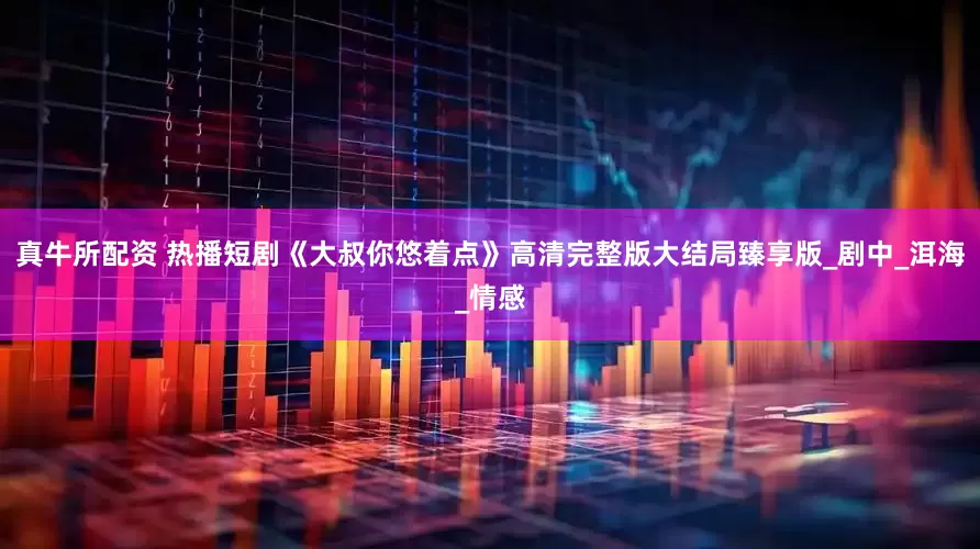 真牛所配资 热播短剧《大叔你悠着点》高清完整版大结局臻享版_剧中_洱海_情感