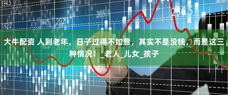 大牛配资 人到老年，日子过得不如意，其实不是没钱，而是这三种情况！_老人_儿女_孩子