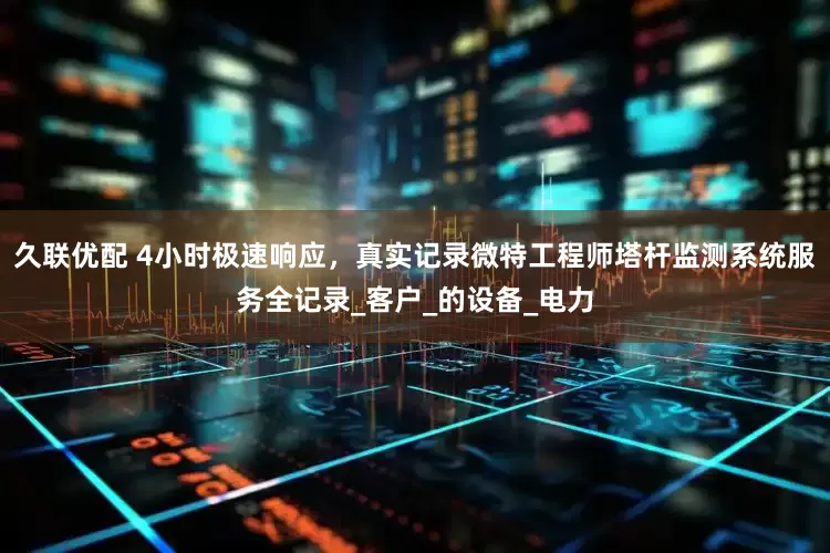 久联优配 4小时极速响应，真实记录微特工程师塔杆监测系统服务全记录_客户_的设备_电力