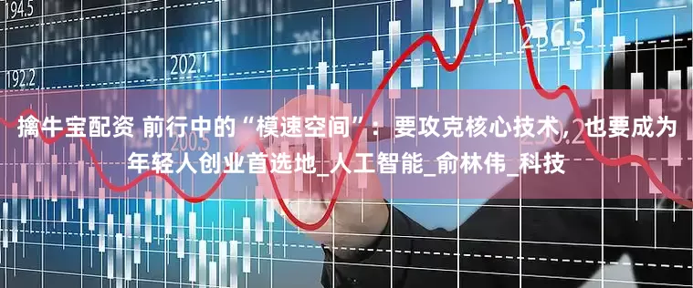 擒牛宝配资 前行中的“模速空间”：要攻克核心技术，也要成为年轻人创业首选地_人工智能_俞林伟_科技