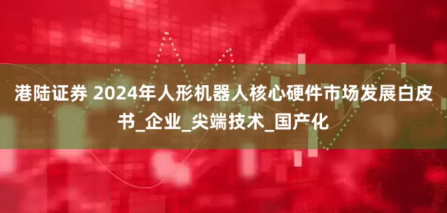 港陆证券 2024年人形机器人核心硬件市场发展白皮书_企业_尖端技术_国产化