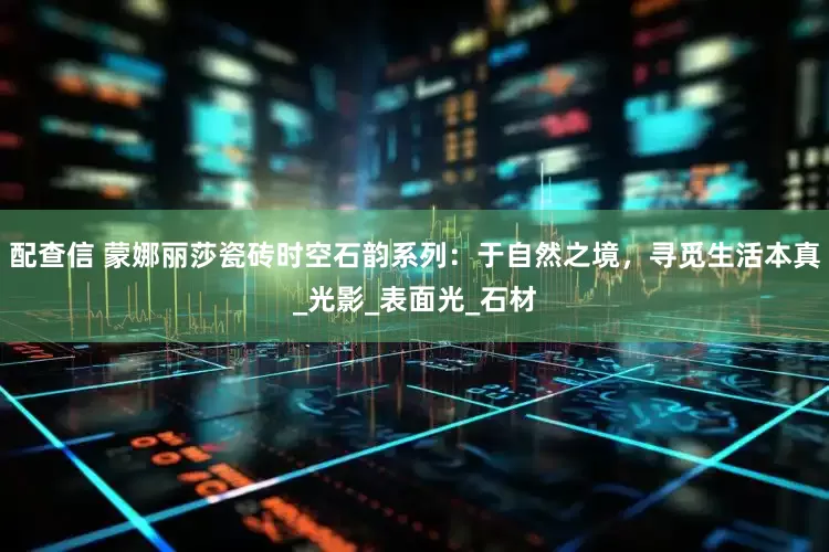 配查信 蒙娜丽莎瓷砖时空石韵系列：于自然之境，寻觅生活本真_光影_表面光_石材