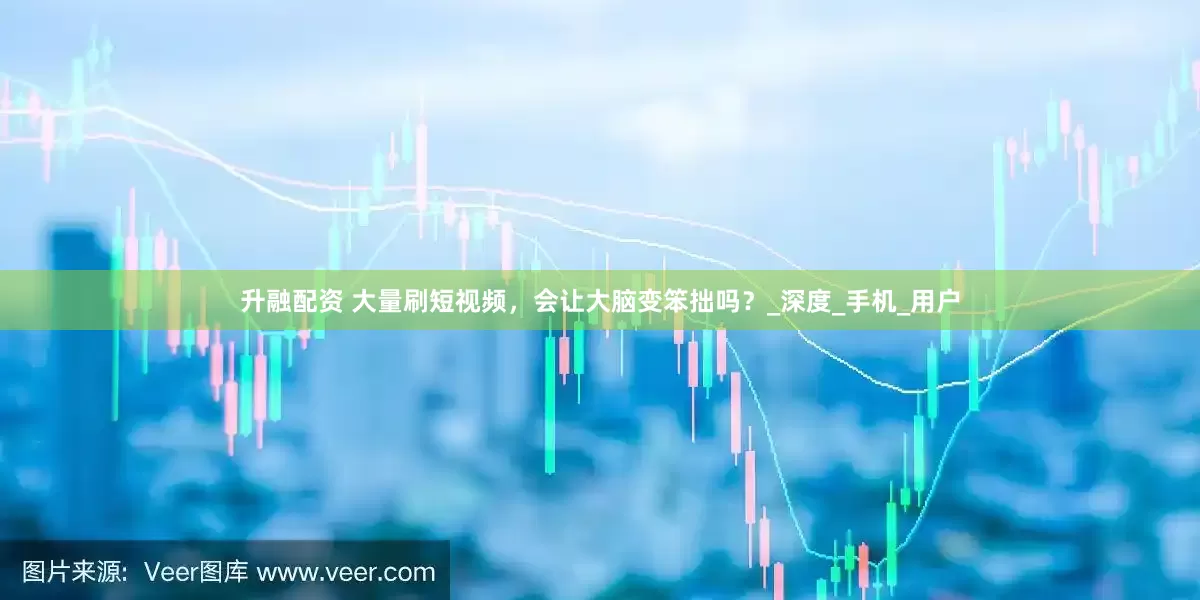 升融配资 大量刷短视频，会让大脑变笨拙吗？_深度_手机_用户