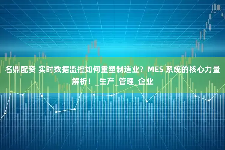 名鼎配资 实时数据监控如何重塑制造业？MES 系统的核心力量解析！_生产_管理_企业