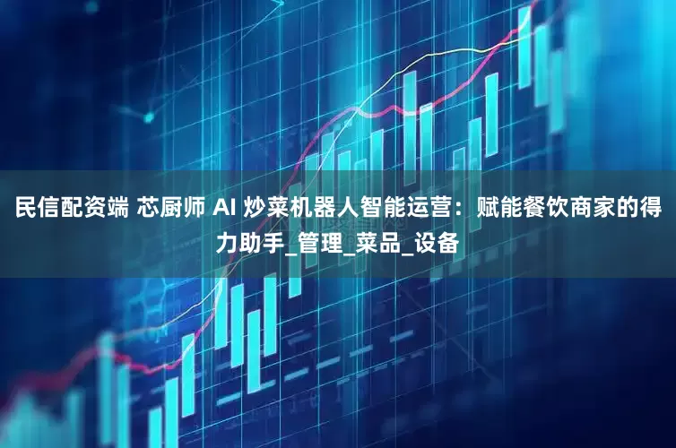 民信配资端 芯厨师 AI 炒菜机器人智能运营：赋能餐饮商家的得力助手_管理_菜品_设备