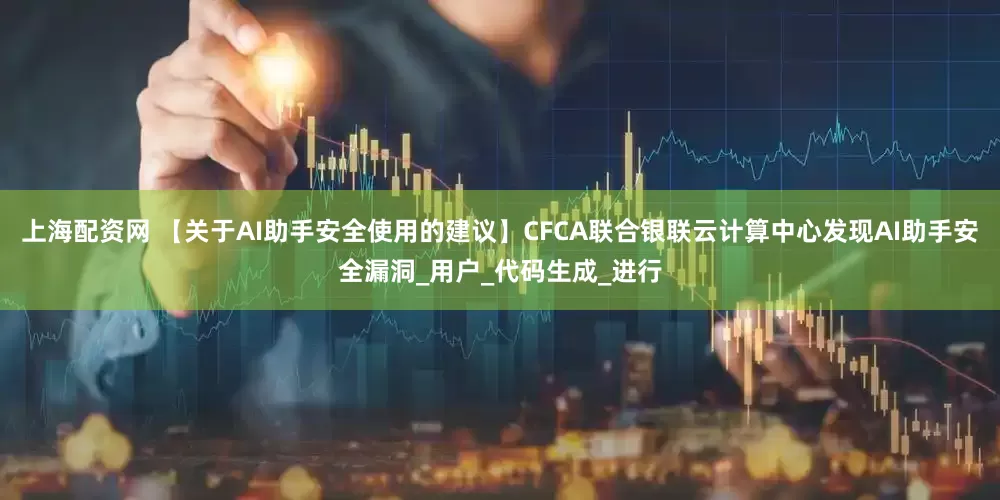 上海配资网 【关于AI助手安全使用的建议】CFCA联合银联云计算中心发现AI助手安全漏洞_用户_代码生成_进行