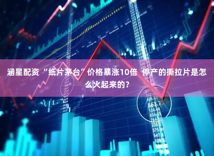涵星配资 “纸片茅台”价格暴涨10倍  停产的撕拉片是怎么火起来的？