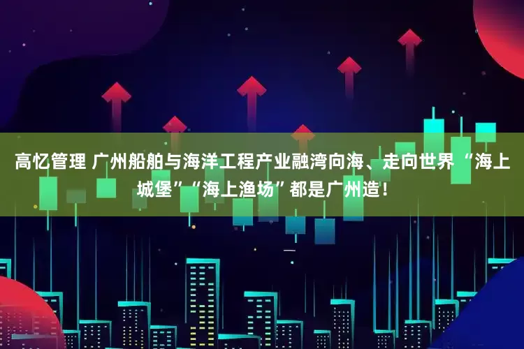 高忆管理 广州船舶与海洋工程产业融湾向海、走向世界 “海上城堡”“海上渔场”都是广州造！