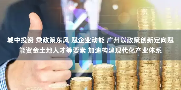 城中投资 乘政策东风 赋企业动能 广州以政策创新定向赋能资金土地人才等要素 加速构建现代化产业体系