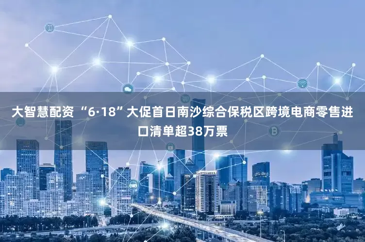 大智慧配资 “6·18”大促首日南沙综合保税区跨境电商零售进口清单超38万票