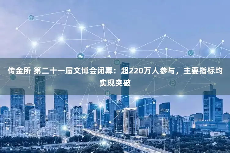 传金所 第二十一届文博会闭幕：超220万人参与，主要指标均实现突破