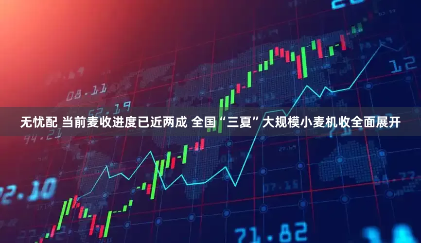 无忧配 当前麦收进度已近两成 全国“三夏”大规模小麦机收全面展开