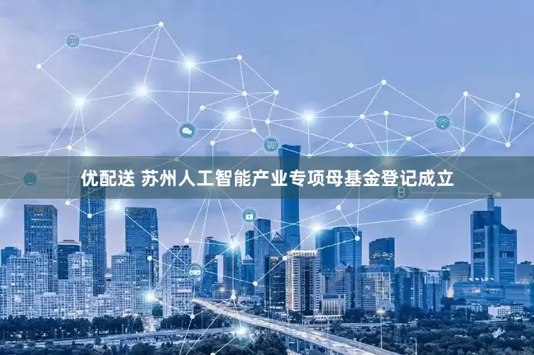优配送 苏州人工智能产业专项母基金登记成立