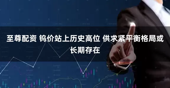 至尊配资 钨价站上历史高位 供求紧平衡格局或长期存在