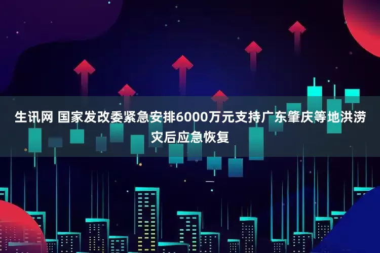生讯网 国家发改委紧急安排6000万元支持广东肇庆等地洪涝灾后应急恢复