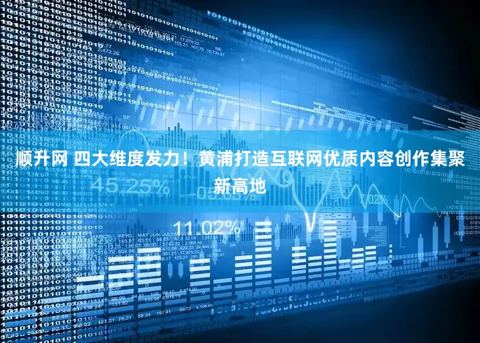 顺升网 四大维度发力！黄浦打造互联网优质内容创作集聚新高地