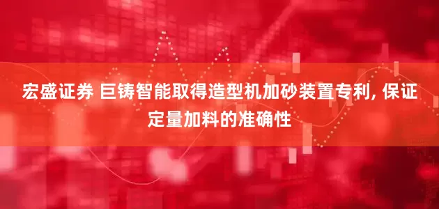 宏盛证券 巨铸智能取得造型机加砂装置专利, 保证定量加料的准确性