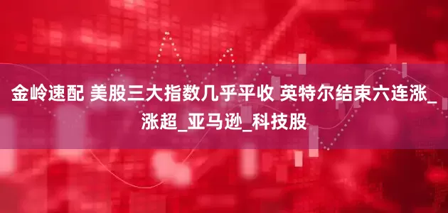 金岭速配 美股三大指数几乎平收 英特尔结束六连涨_涨超_亚马逊_科技股