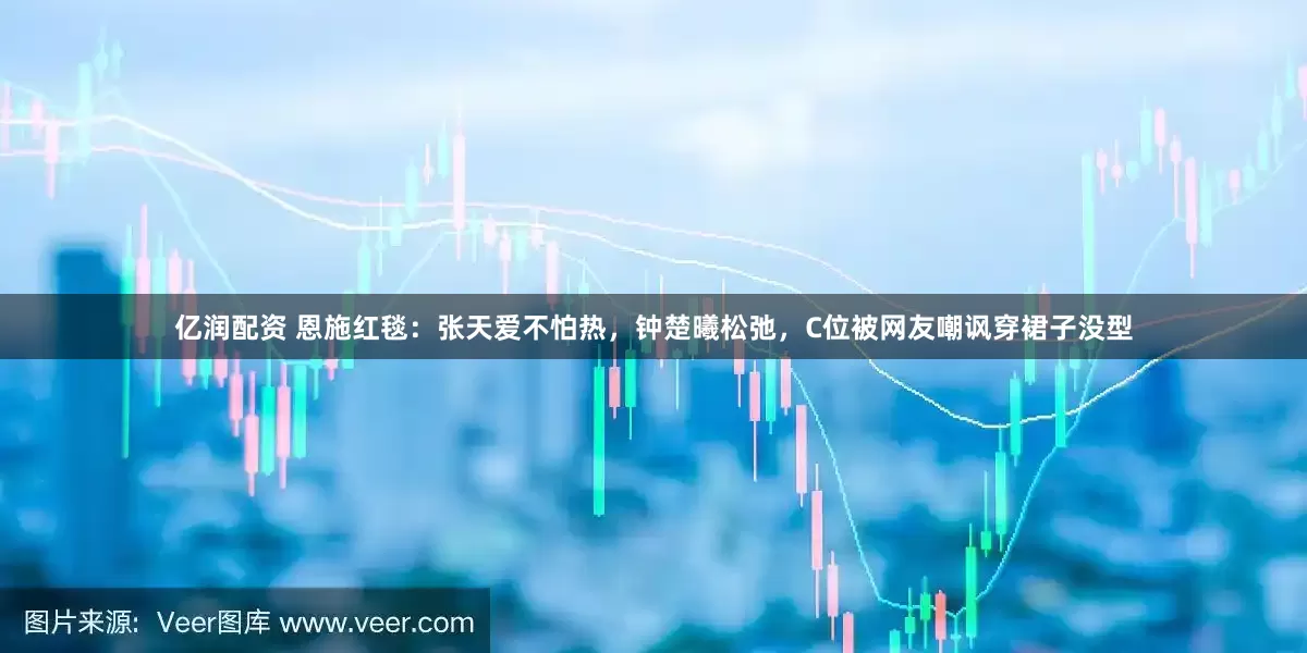 亿润配资 恩施红毯：张天爱不怕热，钟楚曦松弛，C位被网友嘲讽穿裙子没型