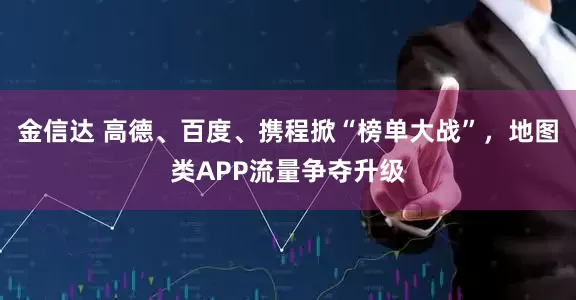 金信达 高德、百度、携程掀“榜单大战”，地图类APP流量争夺升级