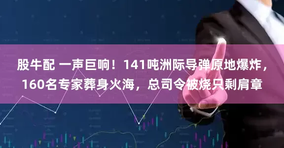 股牛配 一声巨响！141吨洲际导弹原地爆炸，160名专家葬身火海，总司令被烧只剩肩章