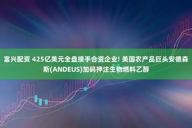 富兴配资 425亿美元全盘接手合资企业! 美国农产品巨头安德森斯(ANDEUS)加码押注生物燃料乙醇
