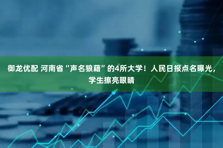 御龙优配 河南省“声名狼藉”的4所大学！人民日报点名曝光，学生擦亮眼睛